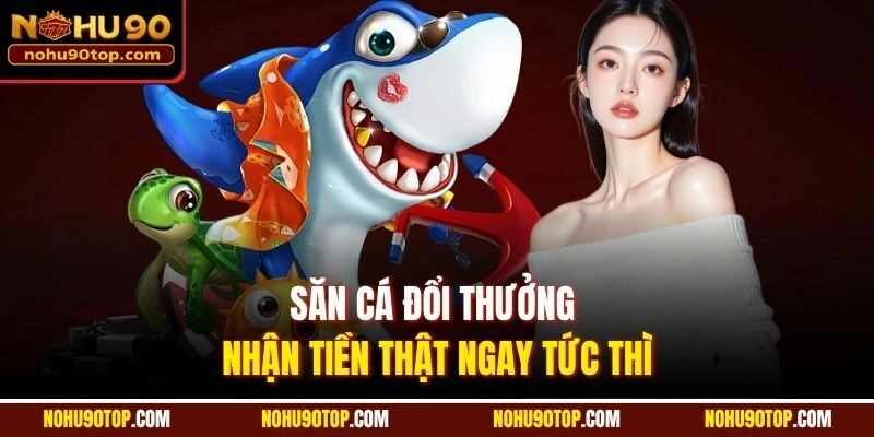 Săn cá đổi thưởng nhận tiền thật ngay tức thì